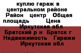 куплю гараж в  центральном районе › Район ­ центр › Общая площадь ­ 30 › Цена ­ 60 000 - Иркутская обл., Братский р-н, Братск г. Недвижимость » Гаражи   . Иркутская обл.